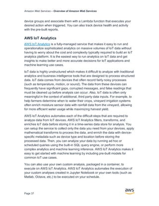 Amazon Web Services – Overview of Amazon Web Services
Page 37
device groups and associate them with a Lambda function that executes your
desired action when triggered. You can also track device health and activity
with the pre-built reports.
AWS IoT Analytics
AWS IoT Analytics is a fully-managed service that makes it easy to run and
operationalize sophisticated analytics on massive volumes of IoT data without
having to worry about the cost and complexity typically required to build an IoT
analytics platform. It is the easiest way to run analytics on IoT data and get
insights to make better and more accurate decisions for IoT applications and
machine learning use cases.
IoT data is highly unstructured which makes it difficult to analyze with traditional
analytics and business intelligence tools that are designed to process structured
data. IoT data comes from devices that often record fairly noisy processes
(such as temperature, motion, or sound). The data from these devices can
frequently have significant gaps, corrupted messages, and false readings that
must be cleaned up before analysis can occur. Also, IoT data is often only
meaningful in the context of additional, third party data inputs. For example, to
help farmers determine when to water their crops, vineyard irrigation systems
often enrich moisture sensor data with rainfall data from the vineyard, allowing
for more efficient water usage while maximizing harvest yield.
AWS IoT Analytics automates each of the difficult steps that are required to
analyze data from IoT devices. AWS IoT Analytics filters, transforms, and
enriches IoT data before storing it in a time-series data store for analysis. You
can setup the service to collect only the data you need from your devices, apply
mathematical transforms to process the data, and enrich the data with device-
specific metadata such as device type and location before storing the
processed data. Then, you can analyze your data by running ad hoc or
scheduled queries using the built-in SQL query engine, or perform more
complex analytics and machine learning inference. AWS IoT Analytics makes it
easy to get started with machine learning by including pre-built models for
common IoT use cases.
You can also use your own custom analysis, packaged in a container, to
execute on AWS IoT Analytics. AWS IoT Analytics automates the execution of
your custom analyses created in Jupyter Notebook or your own tools (such as
Matlab, Octave, etc.) to be executed on your schedule.
 