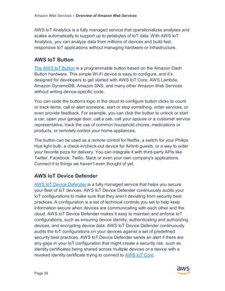Amazon Web Services – Overview of Amazon Web Services
Page 38
AWS IoT Analytics is a fully managed service that operationalizes analyses and
scales automatically to support up to petabytes of IoT data. With AWS IoT
Analytics, you can analyze data from millions of devices and build fast,
responsive IoT applications without managing hardware or infrastructure.
AWS IoT Button
The AWS IoT Button is a programmable button based on the Amazon Dash
Button hardware. This simple Wi-Fi device is easy to conﬁgure, and it’s
designed for developers to get started with AWS IoT Core, AWS Lambda,
Amazon DynamoDB, Amazon SNS, and many other Amazon Web Services
without writing device-speciﬁc code.
You can code the button's logic in the cloud to conﬁgure button clicks to count
or track items, call or alert someone, start or stop something, order services, or
even provide feedback. For example, you can click the button to unlock or start
a car, open your garage door, call a cab, call your spouse or a customer service
representative, track the use of common household chores, medications or
products, or remotely control your home appliances.
The button can be used as a remote control for Netﬂix, a switch for your Philips
Hue light bulb, a check-in/check-out device for Airbnb guests, or a way to order
your favorite pizza for delivery. You can integrate it with third-party APIs like
Twitter, Facebook, Twilio, Slack or even your own company's applications.
Connect it to things we haven’t even thought of yet.
AWS IoT Device Defender
AWS IoT Device Defender is a fully managed service that helps you secure
your fleet of IoT devices. AWS IoT Device Defender continuously audits your
IoT configurations to make sure that they aren’t deviating from security best
practices. A configuration is a set of technical controls you set to help keep
information secure when devices are communicating with each other and the
cloud. AWS IoT Device Defender makes it easy to maintain and enforce IoT
configurations, such as ensuring device identity, authenticating and authorizing
devices, and encrypting device data. AWS IoT Device Defender continuously
audits the IoT configurations on your devices against a set of predefined
security best practices. AWS IoT Device Defender sends an alert if there are
any gaps in your IoT configuration that might create a security risk, such as
identity certificates being shared across multiple devices or a device with a
revoked identity certificate trying to connect to AWS IoT Core.
 