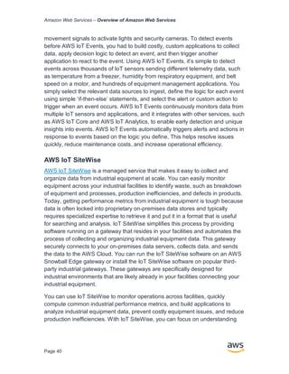 Amazon Web Services – Overview of Amazon Web Services
Page 40
movement signals to activate lights and security cameras. To detect events
before AWS IoT Events, you had to build costly, custom applications to collect
data, apply decision logic to detect an event, and then trigger another
application to react to the event. Using AWS IoT Events, it’s simple to detect
events across thousands of IoT sensors sending different telemetry data, such
as temperature from a freezer, humidity from respiratory equipment, and belt
speed on a motor, and hundreds of equipment management applications. You
simply select the relevant data sources to ingest, define the logic for each event
using simple ‘if-then-else’ statements, and select the alert or custom action to
trigger when an event occurs. AWS IoT Events continuously monitors data from
multiple IoT sensors and applications, and it integrates with other services, such
as AWS IoT Core and AWS IoT Analytics, to enable early detection and unique
insights into events. AWS IoT Events automatically triggers alerts and actions in
response to events based on the logic you define. This helps resolve issues
quickly, reduce maintenance costs, and increase operational efficiency.
AWS IoT SiteWise
AWS IoT SiteWise is a managed service that makes it easy to collect and
organize data from industrial equipment at scale. You can easily monitor
equipment across your industrial facilities to identify waste, such as breakdown
of equipment and processes, production inefficiencies, and defects in products.
Today, getting performance metrics from industrial equipment is tough because
data is often locked into proprietary on-premises data stores and typically
requires specialized expertise to retrieve it and put it in a format that is useful
for searching and analysis. IoT SiteWise simplifies this process by providing
software running on a gateway that resides in your facilities and automates the
process of collecting and organizing industrial equipment data. This gateway
securely connects to your on-premises data servers, collects data, and sends
the data to the AWS Cloud. You can run the IoT SiteWise software on an AWS
Snowball Edge gateway or install the IoT SiteWise software on popular third-
party industrial gateways. These gateways are specifically designed for
industrial environments that are likely already in your facilities connecting your
industrial equipment.
You can use IoT SiteWise to monitor operations across facilities, quickly
compute common industrial performance metrics, and build applications to
analyze industrial equipment data, prevent costly equipment issues, and reduce
production inefficiencies. With IoT SiteWise, you can focus on understanding
 