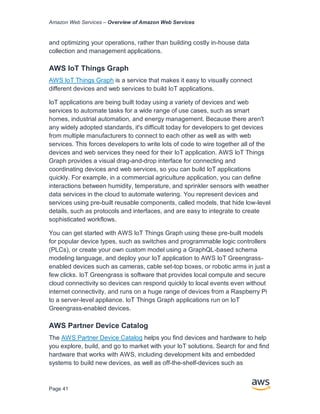 Amazon Web Services – Overview of Amazon Web Services
Page 41
and optimizing your operations, rather than building costly in-house data
collection and management applications.
AWS IoT Things Graph
AWS IoT Things Graph is a service that makes it easy to visually connect
different devices and web services to build IoT applications.
IoT applications are being built today using a variety of devices and web
services to automate tasks for a wide range of use cases, such as smart
homes, industrial automation, and energy management. Because there aren't
any widely adopted standards, it's difficult today for developers to get devices
from multiple manufacturers to connect to each other as well as with web
services. This forces developers to write lots of code to wire together all of the
devices and web services they need for their IoT application. AWS IoT Things
Graph provides a visual drag-and-drop interface for connecting and
coordinating devices and web services, so you can build IoT applications
quickly. For example, in a commercial agriculture application, you can define
interactions between humidity, temperature, and sprinkler sensors with weather
data services in the cloud to automate watering. You represent devices and
services using pre-built reusable components, called models, that hide low-level
details, such as protocols and interfaces, and are easy to integrate to create
sophisticated workflows.
You can get started with AWS IoT Things Graph using these pre-built models
for popular device types, such as switches and programmable logic controllers
(PLCs), or create your own custom model using a GraphQL-based schema
modeling language, and deploy your IoT application to AWS IoT Greengrass-
enabled devices such as cameras, cable set-top boxes, or robotic arms in just a
few clicks. IoT Greengrass is software that provides local compute and secure
cloud connectivity so devices can respond quickly to local events even without
internet connectivity, and runs on a huge range of devices from a Raspberry Pi
to a server-level appliance. IoT Things Graph applications run on IoT
Greengrass-enabled devices.
AWS Partner Device Catalog
The AWS Partner Device Catalog helps you find devices and hardware to help
you explore, build, and go to market with your IoT solutions. Search for and find
hardware that works with AWS, including development kits and embedded
systems to build new devices, as well as off-the-shelf-devices such as
 