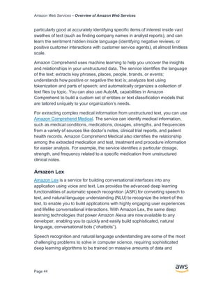 Amazon Web Services – Overview of Amazon Web Services
Page 44
particularly good at accurately identifying specific items of interest inside vast
swathes of text (such as finding company names in analyst reports), and can
learn the sentiment hidden inside language (identifying negative reviews, or
positive customer interactions with customer service agents), at almost limitless
scale.
Amazon Comprehend uses machine learning to help you uncover the insights
and relationships in your unstructured data. The service identifies the language
of the text; extracts key phrases, places, people, brands, or events;
understands how positive or negative the text is; analyzes text using
tokenization and parts of speech; and automatically organizes a collection of
text files by topic. You can also use AutoML capabilities in Amazon
Comprehend to build a custom set of entities or text classification models that
are tailored uniquely to your organization’s needs.
For extracting complex medical information from unstructured text, you can use
Amazon Comprehend Medical. The service can identify medical information,
such as medical conditions, medications, dosages, strengths, and frequencies
from a variety of sources like doctor’s notes, clinical trial reports, and patient
health records. Amazon Comprehend Medical also identifies the relationship
among the extracted medication and test, treatment and procedure information
for easier analysis. For example, the service identifies a particular dosage,
strength, and frequency related to a specific medication from unstructured
clinical notes.
Amazon Lex
Amazon Lex is a service for building conversational interfaces into any
application using voice and text. Lex provides the advanced deep learning
functionalities of automatic speech recognition (ASR) for converting speech to
text, and natural language understanding (NLU) to recognize the intent of the
text, to enable you to build applications with highly engaging user experiences
and lifelike conversational interactions. With Amazon Lex, the same deep
learning technologies that power Amazon Alexa are now available to any
developer, enabling you to quickly and easily build sophisticated, natural
language, conversational bots (“chatbots”).
Speech recognition and natural language understanding are some of the most
challenging problems to solve in computer science, requiring sophisticated
deep learning algorithms to be trained on massive amounts of data and
 