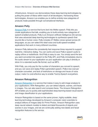 Amazon Web Services – Overview of Amazon Web Services
Page 45
infrastructure. Amazon Lex democratizes these deep learning technologies by
putting the power of Alexa within reach of all developers. Harnessing these
technologies, Amazon Lex enables you to deﬁne entirely new categories of
products made possible through conversational interfaces.
Amazon Polly
Amazon Polly is a service that turns text into lifelike speech. Polly lets you
create applications that talk, enabling you to build entirely new categories of
speech-enabled products. Polly is an Amazon artiﬁcial intelligence (AI) service
that uses advanced deep learning technologies to synthesize speech that
sounds like a human voice. Polly includes 47 lifelike voices spread across 24
languages, so you can select the ideal voice and build speech-enabled
applications that work in many diﬀerent countries.
Amazon Polly delivers the consistently fast response times required to support
real-time, interactive dialog. You can cache and save Polly’s speech audio to
replay oﬄine or redistribute. And Polly is easy to use. You simply send the text
you want converted into speech to the Polly API, and Polly immediately returns
the audio stream to your application so your application can play it directly or
store it in a standard audio ﬁle format, such as MP3.
With Polly, you only pay for the number of characters you convert to speech,
and you can save and replay Polly’s generated speech. Polly’s low cost per
character converted, and lack of restrictions on storage and reuse of voice
output, make it a cost-eﬀective way to enable Text-to-Speech everywhere.
Amazon Rekognition
Amazon Rekognition is a service that makes it easy to add image analysis to
your applications. With Rekognition, you can detect objects, scenes, and faces
in images. You can also search and compare faces. The Amazon Rekognition
API enables you to quickly add sophisticated deep-learning-based visual search
and image classiﬁcation to your applications.
Amazon Rekognition is based on the same proven, highly scalable, deep
learning technology developed by Amazon’s computer vision scientists to
analyze billions of images daily for Prime Photos. Amazon Rekognition uses
deep neural network models to detect and label thousands of objects and
scenes in your images, and we are continually adding new labels and facial
recognition features to the service.
 
