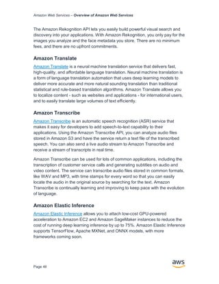Amazon Web Services – Overview of Amazon Web Services
Page 46
The Amazon Rekognition API lets you easily build powerful visual search and
discovery into your applications. With Amazon Rekognition, you only pay for the
images you analyze and the face metadata you store. There are no minimum
fees, and there are no upfront commitments.
Amazon Translate
Amazon Translate is a neural machine translation service that delivers fast,
high-quality, and affordable language translation. Neural machine translation is
a form of language translation automation that uses deep learning models to
deliver more accurate and more natural sounding translation than traditional
statistical and rule-based translation algorithms. Amazon Translate allows you
to localize content - such as websites and applications - for international users,
and to easily translate large volumes of text efficiently.
Amazon Transcribe
Amazon Transcribe is an automatic speech recognition (ASR) service that
makes it easy for developers to add speech-to-text capability to their
applications. Using the Amazon Transcribe API, you can analyze audio files
stored in Amazon S3 and have the service return a text file of the transcribed
speech. You can also send a live audio stream to Amazon Transcribe and
receive a stream of transcripts in real time.
Amazon Transcribe can be used for lots of common applications, including the
transcription of customer service calls and generating subtitles on audio and
video content. The service can transcribe audio files stored in common formats,
like WAV and MP3, with time stamps for every word so that you can easily
locate the audio in the original source by searching for the text. Amazon
Transcribe is continually learning and improving to keep pace with the evolution
of language.
Amazon Elastic Inference
Amazon Elastic Inference allows you to attach low-cost GPU-powered
acceleration to Amazon EC2 and Amazon SageMaker instances to reduce the
cost of running deep learning inference by up to 75%. Amazon Elastic Inference
supports TensorFlow, Apache MXNet, and ONNX models, with more
frameworks coming soon.
 