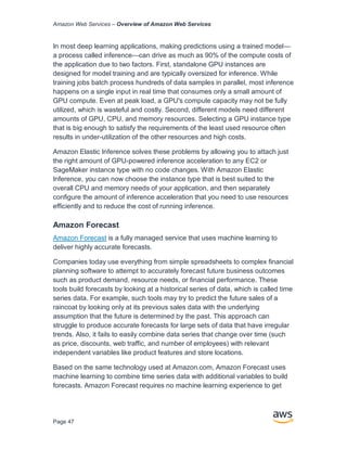 Amazon Web Services – Overview of Amazon Web Services
Page 47
In most deep learning applications, making predictions using a trained model—
a process called inference—can drive as much as 90% of the compute costs of
the application due to two factors. First, standalone GPU instances are
designed for model training and are typically oversized for inference. While
training jobs batch process hundreds of data samples in parallel, most inference
happens on a single input in real time that consumes only a small amount of
GPU compute. Even at peak load, a GPU's compute capacity may not be fully
utilized, which is wasteful and costly. Second, different models need different
amounts of GPU, CPU, and memory resources. Selecting a GPU instance type
that is big enough to satisfy the requirements of the least used resource often
results in under-utilization of the other resources and high costs.
Amazon Elastic Inference solves these problems by allowing you to attach just
the right amount of GPU-powered inference acceleration to any EC2 or
SageMaker instance type with no code changes. With Amazon Elastic
Inference, you can now choose the instance type that is best suited to the
overall CPU and memory needs of your application, and then separately
configure the amount of inference acceleration that you need to use resources
efficiently and to reduce the cost of running inference.
Amazon Forecast
Amazon Forecast is a fully managed service that uses machine learning to
deliver highly accurate forecasts.
Companies today use everything from simple spreadsheets to complex financial
planning software to attempt to accurately forecast future business outcomes
such as product demand, resource needs, or financial performance. These
tools build forecasts by looking at a historical series of data, which is called time
series data. For example, such tools may try to predict the future sales of a
raincoat by looking only at its previous sales data with the underlying
assumption that the future is determined by the past. This approach can
struggle to produce accurate forecasts for large sets of data that have irregular
trends. Also, it fails to easily combine data series that change over time (such
as price, discounts, web traffic, and number of employees) with relevant
independent variables like product features and store locations.
Based on the same technology used at Amazon.com, Amazon Forecast uses
machine learning to combine time series data with additional variables to build
forecasts. Amazon Forecast requires no machine learning experience to get
 