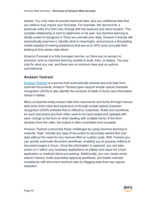 Amazon Web Services – Overview of Amazon Web Services
Page 48
started. You only need to provide historical data, plus any additional data that
you believe may impact your forecasts. For example, the demand for a
particular color of a shirt may change with the seasons and store location. This
complex relationship is hard to determine on its own, but machine learning is
ideally suited to recognize it. Once you provide your data, Amazon Forecast will
automatically examine it, identify what is meaningful, and produce a forecasting
model capable of making predictions that are up to 50% more accurate than
looking at time series data alone.
Amazon Forecast is a fully managed service, so there are no servers to
provision, and no machine learning models to build, train, or deploy. You pay
only for what you use, and there are no minimum fees and no upfront
commitments.
Amazon Textract
Amazon Textract is a service that automatically extracts text and data from
scanned documents. Amazon Textract goes beyond simple optical character
recognition (OCR) to also identify the contents of fields in forms and information
stored in tables.
Many companies today extract data from documents and forms through manual
data entry that’s slow and expensive or through simple optical character
recognition (OCR) software that is difficult to customize. Rules and workflows
for each document and form often need to be hard-coded and updated with
each change to the form or when dealing with multiple forms. If the form
deviates from the rules, the output is often scrambled and unusable.
Amazon Textract overcomes these challenges by using machine learning to
instantly “read” virtually any type of document to accurately extract text and
data without the need for any manual effort or custom code. With Textract you
can quickly automate document workflows, enabling you to process millions of
document pages in hours. Once the information is captured, you can take
action on it within your business applications to initiate next steps for a loan
application or medical claims processing. Additionally, you can create smart
search indexes, build automated approval workflows, and better maintain
compliance with document archival rules by flagging data that may require
redaction.
 