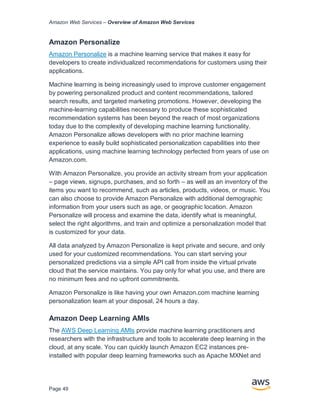 Amazon Web Services – Overview of Amazon Web Services
Page 49
Amazon Personalize
Amazon Personalize is a machine learning service that makes it easy for
developers to create individualized recommendations for customers using their
applications.
Machine learning is being increasingly used to improve customer engagement
by powering personalized product and content recommendations, tailored
search results, and targeted marketing promotions. However, developing the
machine-learning capabilities necessary to produce these sophisticated
recommendation systems has been beyond the reach of most organizations
today due to the complexity of developing machine learning functionality.
Amazon Personalize allows developers with no prior machine learning
experience to easily build sophisticated personalization capabilities into their
applications, using machine learning technology perfected from years of use on
Amazon.com.
With Amazon Personalize, you provide an activity stream from your application
– page views, signups, purchases, and so forth – as well as an inventory of the
items you want to recommend, such as articles, products, videos, or music. You
can also choose to provide Amazon Personalize with additional demographic
information from your users such as age, or geographic location. Amazon
Personalize will process and examine the data, identify what is meaningful,
select the right algorithms, and train and optimize a personalization model that
is customized for your data.
All data analyzed by Amazon Personalize is kept private and secure, and only
used for your customized recommendations. You can start serving your
personalized predictions via a simple API call from inside the virtual private
cloud that the service maintains. You pay only for what you use, and there are
no minimum fees and no upfront commitments.
Amazon Personalize is like having your own Amazon.com machine learning
personalization team at your disposal, 24 hours a day.
Amazon Deep Learning AMIs
The AWS Deep Learning AMIs provide machine learning practitioners and
researchers with the infrastructure and tools to accelerate deep learning in the
cloud, at any scale. You can quickly launch Amazon EC2 instances pre-
installed with popular deep learning frameworks such as Apache MXNet and
 