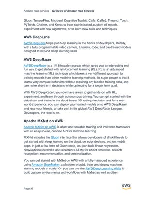 Amazon Web Services – Overview of Amazon Web Services
Page 50
Gluon, TensorFlow, Microsoft Cognitive Toolkit, Caffe, Caffe2, Theano, Torch,
PyTorch, Chainer, and Keras to train sophisticated, custom AI models,
experiment with new algorithms, or to learn new skills and techniques
AWS DeepLens
AWS DeepLens helps put deep learning in the hands of developers, literally,
with a fully programmable video camera, tutorials, code, and pre-trained models
designed to expand deep learning skills.
AWS DeepRacer
AWS DeepRacer is a 1/18th scale race car which gives you an interesting and
fun way to get started with reinforcement learning (RL). RL is an advanced
machine learning (ML) technique which takes a very different approach to
training models than other machine learning methods. Its super power is that it
learns very complex behaviors without requiring any labeled training data, and
can make short term decisions while optimizing for a longer term goal.
With AWS DeepRacer, you now have a way to get hands-on with RL,
experiment, and learn through autonomous driving. You can get started with the
virtual car and tracks in the cloud-based 3D racing simulator, and for a real-
world experience, you can deploy your trained models onto AWS DeepRacer
and race your friends, or take part in the global AWS DeepRacer League.
Developers, the race is on.
Apache MXNet on AWS
Apache MXNet on AWS is a fast and scalable training and inference framework
with an easy-to-use, concise API for machine learning.
MXNet includes the Gluon interface that allows developers of all skill levels to
get started with deep learning on the cloud, on edge devices, and on mobile
apps. In just a few lines of Gluon code, you can build linear regression,
convolutional networks and recurrent LSTMs for object detection, speech
recognition, recommendation, and personalization.
You can get started with MxNet on AWS with a fully-managed experience
using Amazon SageMaker, a platform to build, train, and deploy machine
learning models at scale. Or, you can use the AWS Deep Learning AMIs to
build custom environments and workflows with MxNet as well as other
 