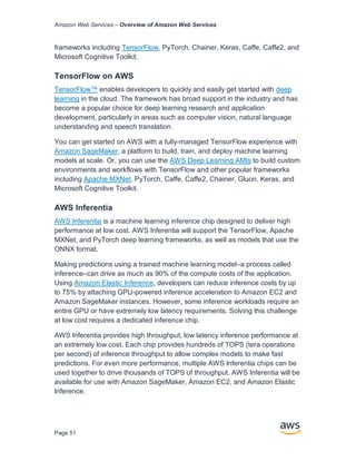 Amazon Web Services – Overview of Amazon Web Services
Page 51
frameworks including TensorFlow, PyTorch, Chainer, Keras, Caffe, Caffe2, and
Microsoft Cognitive Toolkit.
TensorFlow on AWS
TensorFlow™ enables developers to quickly and easily get started with deep
learning in the cloud. The framework has broad support in the industry and has
become a popular choice for deep learning research and application
development, particularly in areas such as computer vision, natural language
understanding and speech translation.
You can get started on AWS with a fully-managed TensorFlow experience with
Amazon SageMaker, a platform to build, train, and deploy machine learning
models at scale. Or, you can use the AWS Deep Learning AMIs to build custom
environments and workflows with TensorFlow and other popular frameworks
including Apache MXNet, PyTorch, Caffe, Caffe2, Chainer, Gluon, Keras, and
Microsoft Cognitive Toolkit.
AWS Inferentia
AWS Inferentia is a machine learning inference chip designed to deliver high
performance at low cost. AWS Inferentia will support the TensorFlow, Apache
MXNet, and PyTorch deep learning frameworks, as well as models that use the
ONNX format.
Making predictions using a trained machine learning model–a process called
inference–can drive as much as 90% of the compute costs of the application.
Using Amazon Elastic Inference, developers can reduce inference costs by up
to 75% by attaching GPU-powered inference acceleration to Amazon EC2 and
Amazon SageMaker instances. However, some inference workloads require an
entire GPU or have extremely low latency requirements. Solving this challenge
at low cost requires a dedicated inference chip.
AWS Inferentia provides high throughput, low latency inference performance at
an extremely low cost. Each chip provides hundreds of TOPS (tera operations
per second) of inference throughput to allow complex models to make fast
predictions. For even more performance, multiple AWS Inferentia chips can be
used together to drive thousands of TOPS of throughput. AWS Inferentia will be
available for use with Amazon SageMaker, Amazon EC2, and Amazon Elastic
Inference.
 