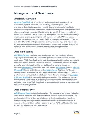 Amazon Web Services – Overview of Amazon Web Services
Page 52
Management and Governance
Amazon CloudWatch
Amazon CloudWatch is a monitoring and management service built for
developers, system operators, site reliability engineers (SRE), and IT
managers. CloudWatch provides you with data and actionable insights to
monitor your applications, understand and respond to system-wide performance
changes, optimize resource utilization, and get a unified view of operational
health. CloudWatch collects monitoring and operational data in the form of logs,
metrics, and events, providing you with a unified view of AWS resources,
applications and services that run on AWS, and on-premises servers. You can
use CloudWatch to set high resolution alarms, visualize logs and metrics side
by side, take automated actions, troubleshoot issues, and discover insights to
optimize your applications, and ensure they are running smoothly.
AWS Auto Scaling
AWS Auto Scaling monitors your applications and automatically adjusts
capacity to maintain steady, predictable performance at the lowest possible
cost. Using AWS Auto Scaling, it’s easy to setup application scaling for multiple
resources across multiple services in minutes. The service provides a simple,
powerful user interface that lets you build scaling plans for resources
including Amazon EC2 instances and Spot Fleets, Amazon ECS tasks, Amazon
DynamoDB tables and indexes, and Amazon Aurora Replicas. AWS Auto
Scaling makes scaling simple with recommendations that allow you to optimize
performance, costs, or balance between them. If you’re already using Amazon
EC2 Auto Scaling to dynamically scale your Amazon EC2 instances, you can
now combine it with AWS Auto Scaling to scale additional resources for other
AWS services. With AWS Auto Scaling, your applications always have the right
resources at the right time.
AWS Control Tower
AWS Control Tower automates the set-up of a baseline environment, or landing
zone, that is a secure, well-architected multi-account AWS environment. The
configuration of the landing zone is based on best practices that have been
established by working with thousands of enterprise customers to create a
secure environment that makes it easier to govern AWS workloads with rules
for security, operations, and compliance.
 