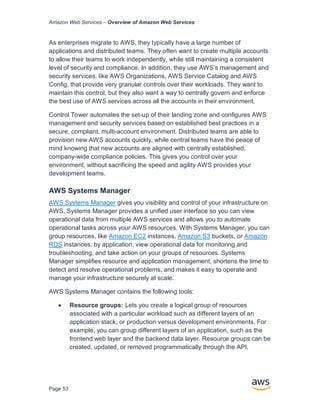 Amazon Web Services – Overview of Amazon Web Services
Page 53
As enterprises migrate to AWS, they typically have a large number of
applications and distributed teams. They often want to create multiple accounts
to allow their teams to work independently, while still maintaining a consistent
level of security and compliance. In addition, they use AWS’s management and
security services, like AWS Organizations, AWS Service Catalog and AWS
Config, that provide very granular controls over their workloads. They want to
maintain this control, but they also want a way to centrally govern and enforce
the best use of AWS services across all the accounts in their environment.
Control Tower automates the set-up of their landing zone and configures AWS
management and security services based on established best practices in a
secure, compliant, multi-account environment. Distributed teams are able to
provision new AWS accounts quickly, while central teams have the peace of
mind knowing that new accounts are aligned with centrally established,
company-wide compliance policies. This gives you control over your
environment, without sacrificing the speed and agility AWS provides your
development teams.
AWS Systems Manager
AWS Systems Manager gives you visibility and control of your infrastructure on
AWS. Systems Manager provides a unified user interface so you can view
operational data from multiple AWS services and allows you to automate
operational tasks across your AWS resources. With Systems Manager, you can
group resources, like Amazon EC2 instances, Amazon S3 buckets, or Amazon
RDS instances, by application, view operational data for monitoring and
troubleshooting, and take action on your groups of resources. Systems
Manager simplifies resource and application management, shortens the time to
detect and resolve operational problems, and makes it easy to operate and
manage your infrastructure securely at scale.
AWS Systems Manager contains the following tools:
• Resource groups: Lets you create a logical group of resources
associated with a particular workload such as different layers of an
application stack, or production versus development environments. For
example, you can group different layers of an application, such as the
frontend web layer and the backend data layer. Resource groups can be
created, updated, or removed programmatically through the API.
 