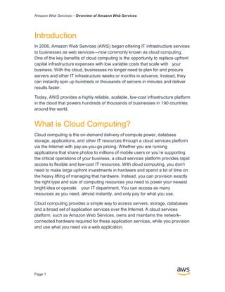 Amazon Web Services – Overview of Amazon Web Services
Page 1
Introduction
In 2006, Amazon Web Services (AWS) began oﬀering IT infrastructure services
to businesses as web services—now commonly known as cloud computing.
One of the key beneﬁts of cloud computing is the opportunity to replace upfront
capital infrastructure expenses with low variable costs that scale with your
business. With the cloud, businesses no longer need to plan for and procure
servers and other IT infrastructure weeks or months in advance. Instead, they
can instantly spin up hundreds or thousands of servers in minutes and deliver
results faster.
Today, AWS provides a highly reliable, scalable, low-cost infrastructure platform
in the cloud that powers hundreds of thousands of businesses in 190 countries
around the world.
What is Cloud Computing?
Cloud computing is the on-demand delivery of compute power, database
storage, applications, and other IT resources through a cloud services platform
via the Internet with pay-as-you-go pricing. Whether you are running
applications that share photos to millions of mobile users or you’re supporting
the critical operations of your business, a cloud services platform provides rapid
access to ﬂexible and low-cost IT resources. With cloud computing, you don’t
need to make large upfront investments in hardware and spend a lot of time on
the heavy lifting of managing that hardware. Instead, you can provision exactly
the right type and size of computing resources you need to power your newest
bright idea or operate your IT department. You can access as many
resources as you need, almost instantly, and only pay for what you use.
Cloud computing provides a simple way to access servers, storage, databases
and a broad set of application services over the Internet. A cloud services
platform, such as Amazon Web Services, owns and maintains the network-
connected hardware required for these application services, while you provision
and use what you need via a web application.
 