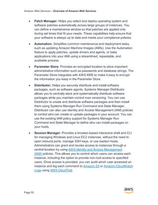 Amazon Web Services – Overview of Amazon Web Services
Page 55
• Patch Manager: Helps you select and deploy operating system and
software patches automatically across large groups of instances. You
can deﬁne a maintenance window so that patches are applied only
during set times that ﬁt your needs. These capabilities help ensure that
your software is always up to date and meets your compliance policies.
• Automation: Simpliﬁes common maintenance and deployment tasks,
such as updating Amazon Machine Images (AMIs). Use the Automation
feature to apply patches, update drivers and agents, or bake
applications into your AMI using a streamlined, repeatable, and
auditable process.
• Parameter Store: Provides an encrypted location to store important
administrative information such as passwords and database strings. The
Parameter Store integrates with AWS KMS to make it easy to encrypt
the information you keep in the Parameter Store.
• Distributor: Helps you securely distribute and install software
packages, such as software agents. Systems Manager Distributor
allows you to centrally store and systematically distribute software
packages while you maintain control over versioning. You can use
Distributor to create and distribute software packages and then install
them using Systems Manager Run Command and State Manager.
Distributor can also use Identity and Access Management (IAM) policies
to control who can create or update packages in your account. You can
use the existing IAM policy support for Systems Manager Run
Command and State Manager to define who can install packages on
your hosts.
• Session Manager: Provides a browser-based interactive shell and CLI
for managing Windows and Linux EC2 instances, without the need to
open inbound ports, manage SSH keys, or use bastion hosts.
Administrators can grant and revoke access to instances through a
central location by using AWS Identity and Access Management
(IAM) policies. This allows you to control which users can access each
instance, including the option to provide non-root access to specified
users. Once access is provided, you can audit which user accessed an
instance and log each command to Amazon S3 or Amazon CloudWatch
Logs using AWS CloudTrail.
 
