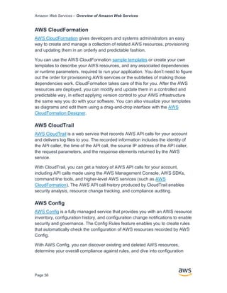 Amazon Web Services – Overview of Amazon Web Services
Page 56
AWS CloudFormation
AWS CloudFormation gives developers and systems administrators an easy
way to create and manage a collection of related AWS resources, provisioning
and updating them in an orderly and predictable fashion.
You can use the AWS CloudFormation sample templates or create your own
templates to describe your AWS resources, and any associated dependencies
or runtime parameters, required to run your application. You don’t need to ﬁgure
out the order for provisioning AWS services or the subtleties of making those
dependencies work. CloudFormation takes care of this for you. After the AWS
resources are deployed, you can modify and update them in a controlled and
predictable way, in eﬀect applying version control to your AWS infrastructure
the same way you do with your software. You can also visualize your templates
as diagrams and edit them using a drag-and-drop interface with the AWS
CloudFormation Designer.
AWS CloudTrail
AWS CloudTrail is a web service that records AWS API calls for your account
and delivers log ﬁles to you. The recorded information includes the identity of
the API caller, the time of the API call, the source IP address of the API caller,
the request parameters, and the response elements returned by the AWS
service.
With CloudTrail, you can get a history of AWS API calls for your account,
including API calls made using the AWS Management Console, AWS SDKs,
command line tools, and higher-level AWS services (such as AWS
CloudFormation). The AWS API call history produced by CloudTrail enables
security analysis, resource change tracking, and compliance auditing.
AWS Conﬁg
AWS Conﬁg is a fully managed service that provides you with an AWS resource
inventory, conﬁguration history, and conﬁguration change notiﬁcations to enable
security and governance. The Conﬁg Rules feature enables you to create rules
that automatically check the conﬁguration of AWS resources recorded by AWS
Conﬁg.
With AWS Conﬁg, you can discover existing and deleted AWS resources,
determine your overall compliance against rules, and dive into conﬁguration
 