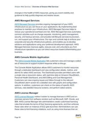 Amazon Web Services – Overview of Amazon Web Services
Page 58
changes in the health of AWS resources, giving you event visibility and
guidance to help quickly diagnose and resolve issues.
AWS Managed Services
AWS Managed Services provides ongoing management of your AWS
infrastructure so you can focus on your applications. By implementing best
practices to maintain your infrastructure, AWS Managed Services helps to
reduce your operational overhead and risk. AWS Managed Services automates
common activities such as change requests, monitoring, patch management,
security, and backup services, and provides full-lifecycle services to provision,
run, and support your infrastructure. Our rigor and controls help to enforce your
corporate and security infrastructure policies, and enables you to develop
solutions and applications using your preferred development approach. AWS
Managed Services improves agility, reduces cost, and unburdens you from
infrastructure operations so you can direct resources toward diﬀerentiating your
business.
AWS Console Mobile Application
The AWS Console Mobile Application lets customers view and manage a select
set of resources to support incident response while on-the-go.
The Console Mobile Application allows AWS customers to monitor resources
through a dedicated dashboard and view configuration details, metrics, and
alarms for select AWS services. The Dashboard provides permitted users with
a single view a resource's status, with real-time data on Amazon CloudWatch,
Personal Health Dashboard, and AWS Billing and Cost Management.
Customers can view ongoing issues and follow through to the relevant
CloudWatch alarm screen for a detailed view with graphs and configuration
options. In addition, customers can check on the status of specific AWS
services, view detailed resource screens, and perform select actions.
AWS License Manager
AWS License Manager makes it easier to manage licenses in AWS and on-
premises servers from software vendors such as Microsoft, SAP, Oracle, and
IBM. AWS License Manager lets administrators create customized licensing
rules that emulate the terms of their licensing agreements, and then enforces
these rules when an instance of EC2 gets launched. Administrators can use
these rules to limit licensing violations, such as using more licenses than an
 