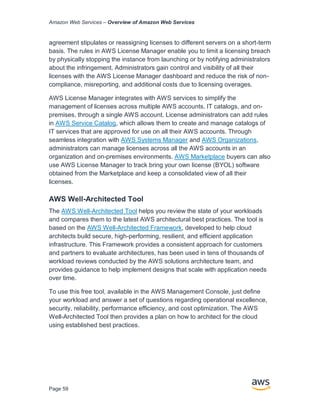 Amazon Web Services – Overview of Amazon Web Services
Page 59
agreement stipulates or reassigning licenses to different servers on a short-term
basis. The rules in AWS License Manager enable you to limit a licensing breach
by physically stopping the instance from launching or by notifying administrators
about the infringement. Administrators gain control and visibility of all their
licenses with the AWS License Manager dashboard and reduce the risk of non-
compliance, misreporting, and additional costs due to licensing overages.
AWS License Manager integrates with AWS services to simplify the
management of licenses across multiple AWS accounts, IT catalogs, and on-
premises, through a single AWS account. License administrators can add rules
in AWS Service Catalog, which allows them to create and manage catalogs of
IT services that are approved for use on all their AWS accounts. Through
seamless integration with AWS Systems Manager and AWS Organizations,
administrators can manage licenses across all the AWS accounts in an
organization and on-premises environments. AWS Marketplace buyers can also
use AWS License Manager to track bring your own license (BYOL) software
obtained from the Marketplace and keep a consolidated view of all their
licenses.
AWS Well-Architected Tool
The AWS Well-Architected Tool helps you review the state of your workloads
and compares them to the latest AWS architectural best practices. The tool is
based on the AWS Well-Architected Framework, developed to help cloud
architects build secure, high-performing, resilient, and efficient application
infrastructure. This Framework provides a consistent approach for customers
and partners to evaluate architectures, has been used in tens of thousands of
workload reviews conducted by the AWS solutions architecture team, and
provides guidance to help implement designs that scale with application needs
over time.
To use this free tool, available in the AWS Management Console, just define
your workload and answer a set of questions regarding operational excellence,
security, reliability, performance efficiency, and cost optimization. The AWS
Well-Architected Tool then provides a plan on how to architect for the cloud
using established best practices.
 