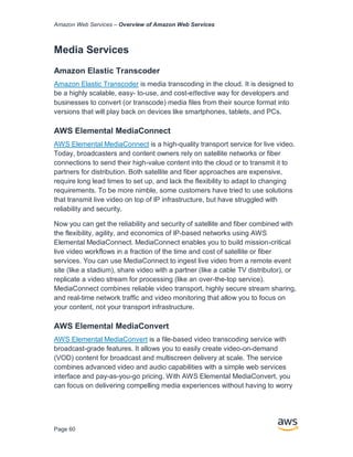 Amazon Web Services – Overview of Amazon Web Services
Page 60
Media Services
Amazon Elastic Transcoder
Amazon Elastic Transcoder is media transcoding in the cloud. It is designed to
be a highly scalable, easy- to-use, and cost-eﬀective way for developers and
businesses to convert (or transcode) media ﬁles from their source format into
versions that will play back on devices like smartphones, tablets, and PCs.
AWS Elemental MediaConnect
AWS Elemental MediaConnect is a high-quality transport service for live video.
Today, broadcasters and content owners rely on satellite networks or fiber
connections to send their high-value content into the cloud or to transmit it to
partners for distribution. Both satellite and fiber approaches are expensive,
require long lead times to set up, and lack the flexibility to adapt to changing
requirements. To be more nimble, some customers have tried to use solutions
that transmit live video on top of IP infrastructure, but have struggled with
reliability and security.
Now you can get the reliability and security of satellite and fiber combined with
the flexibility, agility, and economics of IP-based networks using AWS
Elemental MediaConnect. MediaConnect enables you to build mission-critical
live video workflows in a fraction of the time and cost of satellite or fiber
services. You can use MediaConnect to ingest live video from a remote event
site (like a stadium), share video with a partner (like a cable TV distributor), or
replicate a video stream for processing (like an over-the-top service).
MediaConnect combines reliable video transport, highly secure stream sharing,
and real-time network traffic and video monitoring that allow you to focus on
your content, not your transport infrastructure.
AWS Elemental MediaConvert
AWS Elemental MediaConvert is a file-based video transcoding service with
broadcast-grade features. It allows you to easily create video-on-demand
(VOD) content for broadcast and multiscreen delivery at scale. The service
combines advanced video and audio capabilities with a simple web services
interface and pay-as-you-go pricing. With AWS Elemental MediaConvert, you
can focus on delivering compelling media experiences without having to worry
 
