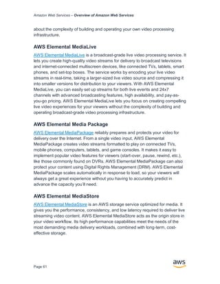 Amazon Web Services – Overview of Amazon Web Services
Page 61
about the complexity of building and operating your own video processing
infrastructure.
AWS Elemental MediaLive
AWS Elemental MediaLive is a broadcast-grade live video processing service. It
lets you create high-quality video streams for delivery to broadcast televisions
and internet-connected multiscreen devices, like connected TVs, tablets, smart
phones, and set-top boxes. The service works by encoding your live video
streams in real-time, taking a larger-sized live video source and compressing it
into smaller versions for distribution to your viewers. With AWS Elemental
MediaLive, you can easily set up streams for both live events and 24x7
channels with advanced broadcasting features, high availability, and pay-as-
you-go pricing. AWS Elemental MediaLive lets you focus on creating compelling
live video experiences for your viewers without the complexity of building and
operating broadcast-grade video processing infrastructure.
AWS Elemental Media Package
AWS Elemental MediaPackage reliably prepares and protects your video for
delivery over the Internet. From a single video input, AWS Elemental
MediaPackage creates video streams formatted to play on connected TVs,
mobile phones, computers, tablets, and game consoles. It makes it easy to
implement popular video features for viewers (start-over, pause, rewind, etc.),
like those commonly found on DVRs. AWS Elemental MediaPackage can also
protect your content using Digital Rights Management (DRM). AWS Elemental
MediaPackage scales automatically in response to load, so your viewers will
always get a great experience without you having to accurately predict in
advance the capacity you’ll need.
AWS Elemental MediaStore
AWS Elemental MediaStore is an AWS storage service optimized for media. It
gives you the performance, consistency, and low latency required to deliver live
streaming video content. AWS Elemental MediaStore acts as the origin store in
your video workflow. Its high performance capabilities meet the needs of the
most demanding media delivery workloads, combined with long-term, cost-
effective storage.
 