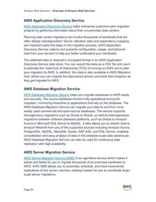 Amazon Web Services – Overview of Amazon Web Services
Page 63
AWS Application Discovery Service
AWS Application Discovery Service helps enterprise customers plan migration
projects by gathering information about their on-premises data centers.
Planning data center migrations can involve thousands of workloads that are
often deeply interdependent. Server utilization data and dependency mapping
are important early first steps in the migration process. AWS Application
Discovery Service collects and presents configuration, usage, and behavior
data from your servers to help you better understand your workloads.
The collected data is retained in encrypted format in an AWS Application
Discovery Service data store. You can export this data as a CSV file and use it
to estimate the Total Cost of Ownership (TCO) of running on AWS and to plan
your migration to AWS. In addition, this data is also available in AWS Migration
Hub, where you can migrate the discovered servers and track their progress as
they get migrated to AWS.
AWS Database Migration Service
AWS Database Migration Service helps you migrate databases to AWS easily
and securely. The source database remains fully operational during the
migration, minimizing downtime to applications that rely on the database. The
AWS Database Migration Service can migrate your data to and from most
widely used commercial and open-source databases. The service supports
homogeneous migrations such as Oracle to Oracle, as well as heterogeneous
migrations between diﬀerent database platforms, such as Oracle to Amazon
Aurora or Microsoft SQL Server to MySQL. It also allows you to stream data to
Amazon Redshift from any of the supported sources including Amazon Aurora,
PostgreSQL, MySQL, MariaDB, Oracle, SAP ASE, and SQL Server, enabling
consolidation and easy analysis of data in the petabyte-scale data warehouse.
AWS Database Migration Service can also be used for continuous data
replication with high availability.
AWS Server Migration Service
AWS Server Migration Service (SMS) is an agentless service which makes it
easier and faster for you to migrate thousands of on-premises workloads to
AWS. AWS SMS allows you to automate, schedule, and track incremental
replications of live server volumes, making it easier for you to coordinate large-
scale server migrations.
 
