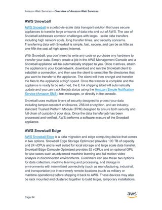 Amazon Web Services – Overview of Amazon Web Services
Page 64
AWS Snowball
AWS Snowball is a petabyte-scale data transport solution that uses secure
appliances to transfer large amounts of data into and out of AWS. The use of
Snowball addresses common challenges with large- scale data transfers
including high network costs, long transfer times, and security concerns.
Transferring data with Snowball is simple, fast, secure, and can be as little as
one-ﬁfth the cost of high-speed Internet.
With Snowball, you don’t need to write any code or purchase any hardware to
transfer your data. Simply create a job in the AWS Management Console and a
Snowball appliance will be automatically shipped to you. Once it arrives, attach
the appliance to your local network, download and run the Snowball client to
establish a connection, and then use the client to select the ﬁle directories that
you want to transfer to the appliance. The client will then encrypt and transfer
the ﬁles to the appliance at high speed. Once the transfer is complete and the
appliance is ready to be returned, the E Ink shipping label will automatically
update and you can track the job status using the Amazon Simple Notification
Service (Amazon SNS), text messages, or directly in the console.
Snowball uses multiple layers of security designed to protect your data
including tamper-resistant enclosures, 256-bit encryption, and an industry-
standard Trusted Platform Module (TPM) designed to ensure both security and
full chain of custody of your data. Once the data transfer job has been
processed and veriﬁed, AWS performs a software erasure of the Snowball
appliance.
AWS Snowball Edge
AWS Snowball Edge is a data migration and edge computing device that comes
in two options. Snowball Edge Storage Optimized provides 100 TB of capacity
and 24 vCPUs and is well suited for local storage and large scale data transfer.
Snowball Edge Compute Optimized provides 52 vCPUs and an optional GPU
for use cases such as advanced machine learning and full motion video
analysis in disconnected environments. Customers can use these two options
for data collection, machine learning and processing, and storage in
environments with intermittent connectivity (such as manufacturing, industrial,
and transportation) or in extremely remote locations (such as military or
maritime operations) before shipping it back to AWS. These devices may also
be rack mounted and clustered together to build larger, temporary installations.
 