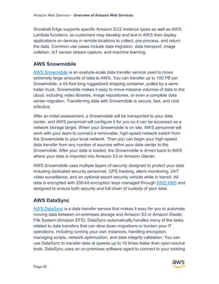 Amazon Web Services – Overview of Amazon Web Services
Page 65
Snowball Edge supports specific Amazon EC2 instance types as well as AWS
Lambda functions, so customers may develop and test in AWS then deploy
applications on devices in remote locations to collect, pre-process, and return
the data. Common use cases include data migration, data transport, image
collation, IoT sensor stream capture, and machine learning.
AWS Snowmobile
AWS Snowmobile is an exabyte-scale data transfer service used to move
extremely large amounts of data to AWS. You can transfer up to 100 PB per
Snowmobile, a 45-foot long ruggedized shipping container, pulled by a semi-
trailer truck. Snowmobile makes it easy to move massive volumes of data to the
cloud, including video libraries, image repositories, or even a complete data
center migration. Transferring data with Snowmobile is secure, fast, and cost
eﬀective.
After an initial assessment, a Snowmobile will be transported to your data
center, and AWS personnel will conﬁgure it for you so it can be accessed as a
network storage target. When your Snowmobile is on site, AWS personnel will
work with your team to connect a removable, high-speed network switch from
the Snowmobile to your local network. Then you can begin your high-speed
data transfer from any number of sources within your data center to the
Snowmobile. After your data is loaded, the Snowmobile is driven back to AWS
where your data is imported into Amazon S3 or Amazon Glacier.
AWS Snowmobile uses multiple layers of security designed to protect your data
including dedicated security personnel, GPS tracking, alarm monitoring, 24/7
video surveillance, and an optional escort security vehicle while in transit. All
data is encrypted with 256-bit encryption keys managed through AWS KMS and
designed to ensure both security and full chain of custody of your data.
AWS DataSync
AWS DataSync is a data transfer service that makes it easy for you to automate
moving data between on-premises storage and Amazon S3 or Amazon Elastic
File System (Amazon EFS). DataSync automatically handles many of the tasks
related to data transfers that can slow down migrations or burden your IT
operations, including running your own instances, handling encryption,
managing scripts, network optimization, and data integrity validation. You can
use DataSync to transfer data at speeds up to 10 times faster than open-source
tools. DataSync uses an on-premises software agent to connect to your existing
 