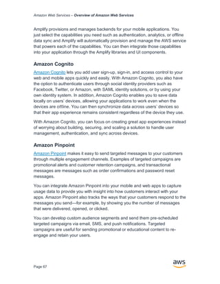 Amazon Web Services – Overview of Amazon Web Services
Page 67
Amplify provisions and manages backends for your mobile applications. You
just select the capabilities you need such as authentication, analytics, or offline
data sync and Amplify will automatically provision and manage the AWS service
that powers each of the capabilities. You can then integrate those capabilities
into your application through the Amplify libraries and UI components.
Amazon Cognito
Amazon Cognito lets you add user sign-up, sign-in, and access control to your
web and mobile apps quickly and easily. With Amazon Cognito, you also have
the option to authenticate users through social identity providers such as
Facebook, Twitter, or Amazon, with SAML identity solutions, or by using your
own identity system. In addition, Amazon Cognito enables you to save data
locally on users’ devices, allowing your applications to work even when the
devices are oﬄine. You can then synchronize data across users’ devices so
that their app experience remains consistent regardless of the device they use.
With Amazon Cognito, you can focus on creating great app experiences instead
of worrying about building, securing, and scaling a solution to handle user
management, authentication, and sync across devices.
Amazon Pinpoint
Amazon Pinpoint makes it easy to send targeted messages to your customers
through multiple engagement channels. Examples of targeted campaigns are
promotional alerts and customer retention campaigns, and transactional
messages are messages such as order confirmations and password reset
messages.
You can integrate Amazon Pinpoint into your mobile and web apps to capture
usage data to provide you with insight into how customers interact with your
apps. Amazon Pinpoint also tracks the ways that your customers respond to the
messages you send—for example, by showing you the number of messages
that were delivered, opened, or clicked.
You can develop custom audience segments and send them pre-scheduled
targeted campaigns via email, SMS, and push notifications. Targeted
campaigns are useful for sending promotional or educational content to re-
engage and retain your users.
 