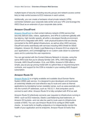 Amazon Web Services – Overview of Amazon Web Services
Page 69
multiple layers of security (including security groups and network access control
lists) to help control access to EC2 instances in each subnet.
Additionally, you can create a hardware virtual private network (VPN)
connection between your corporate data center and your VPC and leverage the
AWS Cloud as an extension of your corporate data center.
Amazon CloudFront
Amazon CloudFront is a fast content delivery network (CDN) service that
securely delivers data, videos, applications, and APIs to customers globally with
low latency, high transfer speeds, all within a developer-friendly environment.
CloudFront is integrated with AWS – both physical locations that are directly
connected to the AWS global infrastructure, as well as other AWS services.
CloudFront works seamlessly with services including AWS Shield for DDoS
mitigation, Amazon S3, Elastic Load Balancing or Amazon EC2 as origins for
your applications, and Lambda@Edge to run custom code closer to customers’
users and to customize the user experience.
You can get started with the Content Delivery Network in minutes, using the
same AWS tools that you're already familiar with: APIs, AWS Management
Console, AWS CloudFormation, CLIs, and SDKs. Amazon's CDN offers a
simple, pay-as-you-go pricing model with no upfront fees or required long-term
contracts, and support for the CDN is included in your existing AWS Support
subscription.
Amazon Route 53
Amazon Route 53 is a highly available and scalable cloud Domain Name
System (DNS) web service. It is designed to give developers and businesses
an extremely reliable and cost-eﬀective way to route end users to Internet
applications by translating human readable names, such as www.example.com,
into the numeric IP addresses, such as 192.0.2.1, that computers use to
connect to each other. Amazon Route 53 is fully compliant with IPv6 as well.
Amazon Route 53 eﬀectively connects user requests to infrastructure running in
AWS—such as EC2 instances, Elastic Load Balancing load balancers, or
Amazon S3 buckets—and can also be used to route users to infrastructure
outside of AWS. You can use Amazon Route 53 to conﬁgure DNS health
checks to route traﬃc to healthy endpoints or to independently monitor the
health of your application and its endpoints. Amazon Route 53 traﬃc ﬂow
 