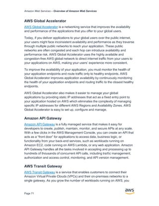 Amazon Web Services – Overview of Amazon Web Services
Page 71
AWS Global Accelerator
AWS Global Accelerator is a networking service that improves the availability
and performance of the applications that you offer to your global users.
Today, if you deliver applications to your global users over the public internet,
your users might face inconsistent availability and performance as they traverse
through multiple public networks to reach your application. These public
networks are often congested and each hop can introduce availability and
performance risk. AWS Global Accelerator uses the highly available and
congestion-free AWS global network to direct internet traffic from your users to
your applications on AWS, making your users’ experience more consistent.
To improve the availability of your application, you must monitor the health of
your application endpoints and route traffic only to healthy endpoints. AWS
Global Accelerator improves application availability by continuously monitoring
the health of your application endpoints and routing traffic to the closest healthy
endpoints.
AWS Global Accelerator also makes it easier to manage your global
applications by providing static IP addresses that act as a fixed entry point to
your application hosted on AWS which eliminates the complexity of managing
specific IP addresses for different AWS Regions and Availability Zones. AWS
Global Accelerator is easy to set up, configure and manage.
Amazon API Gateway
Amazon API Gateway is a fully managed service that makes it easy for
developers to create, publish, maintain, monitor, and secure APIs at any scale.
With a few clicks in the AWS Management Console, you can create an API that
acts as a “front door” for applications to access data, business logic, or
functionality from your back-end services, such as workloads running on
Amazon EC2, code running on AWS Lambda, or any web application. Amazon
API Gateway handles all the tasks involved in accepting and processing up to
hundreds of thousands of concurrent API calls, including traﬃc management,
authorization and access control, monitoring, and API version management.
AWS Transit Gateway
AWS Transit Gateway is a service that enables customers to connect their
Amazon Virtual Private Clouds (VPCs) and their on-premises networks to a
single gateway. As you grow the number of workloads running on AWS, you
 