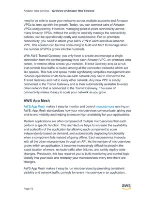 Amazon Web Services – Overview of Amazon Web Services
Page 72
need to be able to scale your networks across multiple accounts and Amazon
VPCs to keep up with the growth. Today, you can connect pairs of Amazon
VPCs using peering. However, managing point-to-point connectivity across
many Amazon VPCs, without the ability to centrally manage the connectivity
policies, can be operationally costly and cumbersome. For on-premises
connectivity, you need to attach your AWS VPN to each individual Amazon
VPC. This solution can be time consuming to build and hard to manage when
the number of VPCs grows into the hundreds.
With AWS Transit Gateway, you only have to create and manage a single
connection from the central gateway in to each Amazon VPC, on-premises data
center, or remote office across your network. Transit Gateway acts as a hub
that controls how traffic is routed among all the connected networks which act
like spokes. This hub and spoke model significantly simplifies management and
reduces operational costs because each network only has to connect to the
Transit Gateway and not to every other network. Any new VPC is simply
connected to the Transit Gateway and is then automatically available to every
other network that is connected to the Transit Gateway. This ease of
connectivity makes it easy to scale your network as you grow.
AWS App Mesh
AWS App Mesh makes it easy to monitor and control microservices running on
AWS. App Mesh standardizes how your microservices communicate, giving you
end-to-end visibility and helping to ensure high-availability for your applications.
Modern applications are often composed of multiple microservices that each
perform a specific function. This architecture helps to increase the availability
and scalability of the application by allowing each component to scale
independently based on demand, and automatically degrading functionality
when a component fails instead of going offline. Each microservice interacts
with all the other microservices through an API. As the number of microservices
grows within an application, it becomes increasingly difficult to pinpoint the
exact location of errors, re-route traffic after failures, and safely deploy code
changes. Previously, this has required you to build monitoring and control logic
directly into your code and redeploy your microservices every time there are
changes.
AWS App Mesh makes it easy to run microservices by providing consistent
visibility and network traffic controls for every microservice in an application.
 