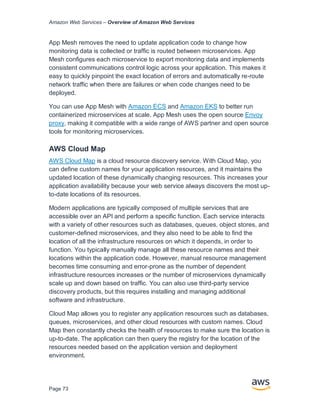 Amazon Web Services – Overview of Amazon Web Services
Page 73
App Mesh removes the need to update application code to change how
monitoring data is collected or traffic is routed between microservices. App
Mesh configures each microservice to export monitoring data and implements
consistent communications control logic across your application. This makes it
easy to quickly pinpoint the exact location of errors and automatically re-route
network traffic when there are failures or when code changes need to be
deployed.
You can use App Mesh with Amazon ECS and Amazon EKS to better run
containerized microservices at scale. App Mesh uses the open source Envoy
proxy, making it compatible with a wide range of AWS partner and open source
tools for monitoring microservices.
AWS Cloud Map
AWS Cloud Map is a cloud resource discovery service. With Cloud Map, you
can define custom names for your application resources, and it maintains the
updated location of these dynamically changing resources. This increases your
application availability because your web service always discovers the most up-
to-date locations of its resources.
Modern applications are typically composed of multiple services that are
accessible over an API and perform a specific function. Each service interacts
with a variety of other resources such as databases, queues, object stores, and
customer-defined microservices, and they also need to be able to find the
location of all the infrastructure resources on which it depends, in order to
function. You typically manually manage all these resource names and their
locations within the application code. However, manual resource management
becomes time consuming and error-prone as the number of dependent
infrastructure resources increases or the number of microservices dynamically
scale up and down based on traffic. You can also use third-party service
discovery products, but this requires installing and managing additional
software and infrastructure.
Cloud Map allows you to register any application resources such as databases,
queues, microservices, and other cloud resources with custom names. Cloud
Map then constantly checks the health of resources to make sure the location is
up-to-date. The application can then query the registry for the location of the
resources needed based on the application version and deployment
environment.
 