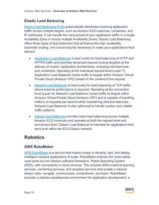 Amazon Web Services – Overview of Amazon Web Services
Page 74
Elastic Load Balancing
Elastic Load Balancing (ELB) automatically distributes incoming application
traffic across multiple targets, such as Amazon EC2 instances, containers, and
IP addresses. It can handle the varying load of your application traffic in a single
Availability Zone or across multiple Availability Zones. Elastic Load Balancing
offers three types of load balancers that all feature the high availability,
automatic scaling, and robust security necessary to make your applications fault
tolerant.
• Application Load Balancer is best suited for load balancing of HTTP and
HTTPS traffic and provides advanced request routing targeted at the
delivery of modern application architectures, including microservices
and containers. Operating at the individual request level (Layer 7),
Application Load Balancer routes traffic to targets within Amazon Virtual
Private Cloud (Amazon VPC) based on the content of the request.
• Network Load Balancer is best suited for load balancing of TCP traffic
where extreme performance is required. Operating at the connection
level (Layer 4), Network Load Balancer routes traffic to targets within
Amazon Virtual Private Cloud (Amazon VPC) and is capable of handling
millions of requests per second while maintaining ultra-low latencies.
Network Load Balancer is also optimized to handle sudden and volatile
traffic patterns.
• Classic Load Balancer provides basic load balancing across multiple
Amazon EC2 instances and operates at both the request level and
connection level. Classic Load Balancer is intended for applications that
were built within the EC2-Classic network.
Robotics
AWS RoboMaker
AWS RoboMaker is a service that makes it easy to develop, test, and deploy
intelligent robotics applications at scale. RoboMaker extends the most widely
used open-source robotics software framework, Robot Operating System
(ROS), with connectivity to cloud services. This includes AWS machine learning
services, monitoring services, and analytics services that enable a robot to
stream data, navigate, communicate, comprehend, and learn. RoboMaker
provides a robotics development environment for application development, a
 