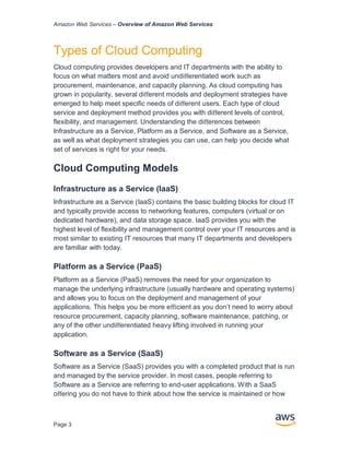 Amazon Web Services – Overview of Amazon Web Services
Page 3
Types of Cloud Computing
Cloud computing provides developers and IT departments with the ability to
focus on what matters most and avoid undiﬀerentiated work such as
procurement, maintenance, and capacity planning. As cloud computing has
grown in popularity, several diﬀerent models and deployment strategies have
emerged to help meet speciﬁc needs of diﬀerent users. Each type of cloud
service and deployment method provides you with diﬀerent levels of control,
ﬂexibility, and management. Understanding the diﬀerences between
Infrastructure as a Service, Platform as a Service, and Software as a Service,
as well as what deployment strategies you can use, can help you decide what
set of services is right for your needs.
Cloud Computing Models
Infrastructure as a Service (IaaS)
Infrastructure as a Service (IaaS) contains the basic building blocks for cloud IT
and typically provide access to networking features, computers (virtual or on
dedicated hardware), and data storage space. IaaS provides you with the
highest level of ﬂexibility and management control over your IT resources and is
most similar to existing IT resources that many IT departments and developers
are familiar with today.
Platform as a Service (PaaS)
Platform as a Service (PaaS) removes the need for your organization to
manage the underlying infrastructure (usually hardware and operating systems)
and allows you to focus on the deployment and management of your
applications. This helps you be more eﬃcient as you don’t need to worry about
resource procurement, capacity planning, software maintenance, patching, or
any of the other undiﬀerentiated heavy lifting involved in running your
application.
Software as a Service (SaaS)
Software as a Service (SaaS) provides you with a completed product that is run
and managed by the service provider. In most cases, people referring to
Software as a Service are referring to end-user applications. With a SaaS
oﬀering you do not have to think about how the service is maintained or how
 