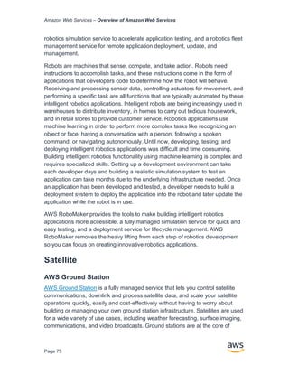 Amazon Web Services – Overview of Amazon Web Services
Page 75
robotics simulation service to accelerate application testing, and a robotics fleet
management service for remote application deployment, update, and
management.
Robots are machines that sense, compute, and take action. Robots need
instructions to accomplish tasks, and these instructions come in the form of
applications that developers code to determine how the robot will behave.
Receiving and processing sensor data, controlling actuators for movement, and
performing a specific task are all functions that are typically automated by these
intelligent robotics applications. Intelligent robots are being increasingly used in
warehouses to distribute inventory, in homes to carry out tedious housework,
and in retail stores to provide customer service. Robotics applications use
machine learning in order to perform more complex tasks like recognizing an
object or face, having a conversation with a person, following a spoken
command, or navigating autonomously. Until now, developing, testing, and
deploying intelligent robotics applications was difficult and time consuming.
Building intelligent robotics functionality using machine learning is complex and
requires specialized skills. Setting up a development environment can take
each developer days and building a realistic simulation system to test an
application can take months due to the underlying infrastructure needed. Once
an application has been developed and tested, a developer needs to build a
deployment system to deploy the application into the robot and later update the
application while the robot is in use.
AWS RoboMaker provides the tools to make building intelligent robotics
applications more accessible, a fully managed simulation service for quick and
easy testing, and a deployment service for lifecycle management. AWS
RoboMaker removes the heavy lifting from each step of robotics development
so you can focus on creating innovative robotics applications.
Satellite
AWS Ground Station
AWS Ground Station is a fully managed service that lets you control satellite
communications, downlink and process satellite data, and scale your satellite
operations quickly, easily and cost-effectively without having to worry about
building or managing your own ground station infrastructure. Satellites are used
for a wide variety of use cases, including weather forecasting, surface imaging,
communications, and video broadcasts. Ground stations are at the core of
 