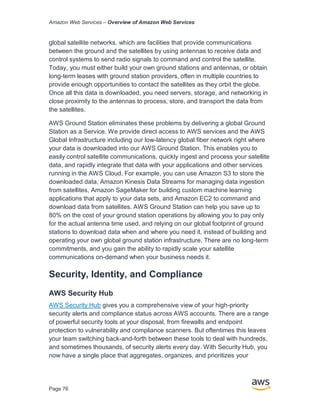 Amazon Web Services – Overview of Amazon Web Services
Page 76
global satellite networks, which are facilities that provide communications
between the ground and the satellites by using antennas to receive data and
control systems to send radio signals to command and control the satellite.
Today, you must either build your own ground stations and antennas, or obtain
long-term leases with ground station providers, often in multiple countries to
provide enough opportunities to contact the satellites as they orbit the globe.
Once all this data is downloaded, you need servers, storage, and networking in
close proximity to the antennas to process, store, and transport the data from
the satellites.
AWS Ground Station eliminates these problems by delivering a global Ground
Station as a Service. We provide direct access to AWS services and the AWS
Global Infrastructure including our low-latency global fiber network right where
your data is downloaded into our AWS Ground Station. This enables you to
easily control satellite communications, quickly ingest and process your satellite
data, and rapidly integrate that data with your applications and other services
running in the AWS Cloud. For example, you can use Amazon S3 to store the
downloaded data, Amazon Kinesis Data Streams for managing data ingestion
from satellites, Amazon SageMaker for building custom machine learning
applications that apply to your data sets, and Amazon EC2 to command and
download data from satellites. AWS Ground Station can help you save up to
80% on the cost of your ground station operations by allowing you to pay only
for the actual antenna time used, and relying on our global footprint of ground
stations to download data when and where you need it, instead of building and
operating your own global ground station infrastructure. There are no long-term
commitments, and you gain the ability to rapidly scale your satellite
communications on-demand when your business needs it.
Security, Identity, and Compliance
AWS Security Hub
AWS Security Hub gives you a comprehensive view of your high-priority
security alerts and compliance status across AWS accounts. There are a range
of powerful security tools at your disposal, from firewalls and endpoint
protection to vulnerability and compliance scanners. But oftentimes this leaves
your team switching back-and-forth between these tools to deal with hundreds,
and sometimes thousands, of security alerts every day. With Security Hub, you
now have a single place that aggregates, organizes, and prioritizes your
 