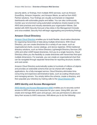 Amazon Web Services – Overview of Amazon Web Services
Page 77
security alerts, or findings, from multiple AWS services, such as Amazon
GuardDuty, Amazon Inspector, and Amazon Macie, as well as from AWS
Partner solutions. Your findings are visually summarized on integrated
dashboards with actionable graphs and tables. You can also continuously
monitor your environment using automated compliance checks based on the
AWS best practices and industry standards your organization follows. Get
started with AWS Security Hub just a few clicks in the Management Console
and once enabled, Security Hub will begin aggregating and prioritizing findings.
Amazon Cloud Directory
Amazon Cloud Directory enables you to build ﬂexible, cloud-native directories
for organizing hierarchies of data along multiple dimensions. With Cloud
Directory, you can create directories for a variety of use cases, such as
organizational charts, course catalogs, and device registries. While traditional
directory solutions, such as Active Directory Lightweight Directory Services (AD
LDS) and other LDAP-based directories, limit you to a single hierarchy, Cloud
Directory oﬀers you the ﬂexibility to create directories with hierarchies that span
multiple dimensions. For example, you can create an organizational chart that
can be navigated through separate hierarchies for reporting structure, location,
and cost center.
Amazon Cloud Directory automatically scales to hundreds of millions of objects
and provides an extensible schema that can be shared with multiple
applications. As a fully-managed service, Cloud Directory eliminates time-
consuming and expensive administrative tasks, such as scaling infrastructure
and managing servers. You simply deﬁne the schema, create a directory, and
then populate your directory by making calls to the Cloud Directory API.
AWS Identity and Access Management
AWS Identity and Access Management (IAM) enables you to securely control
access to AWS services and resources for your users. Using IAM, you can
create and manage AWS users and groups, and use permissions to allow and
deny their access to AWS resources. IAM allows you to do the following:
 