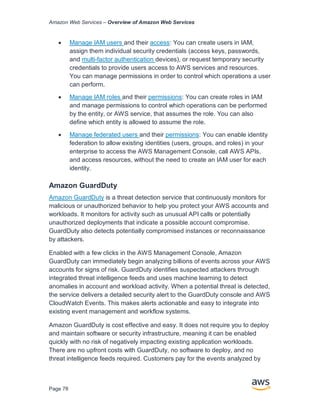 Amazon Web Services – Overview of Amazon Web Services
Page 78
• Manage IAM users and their access: You can create users in IAM,
assign them individual security credentials (access keys, passwords,
and multi-factor authentication devices), or request temporary security
credentials to provide users access to AWS services and resources.
You can manage permissions in order to control which operations a user
can perform.
• Manage IAM roles and their permissions: You can create roles in IAM
and manage permissions to control which operations can be performed
by the entity, or AWS service, that assumes the role. You can also
deﬁne which entity is allowed to assume the role.
• Manage federated users and their permissions: You can enable identity
federation to allow existing identities (users, groups, and roles) in your
enterprise to access the AWS Management Console, call AWS APIs,
and access resources, without the need to create an IAM user for each
identity.
Amazon GuardDuty
Amazon GuardDuty is a threat detection service that continuously monitors for
malicious or unauthorized behavior to help you protect your AWS accounts and
workloads. It monitors for activity such as unusual API calls or potentially
unauthorized deployments that indicate a possible account compromise.
GuardDuty also detects potentially compromised instances or reconnaissance
by attackers.
Enabled with a few clicks in the AWS Management Console, Amazon
GuardDuty can immediately begin analyzing billions of events across your AWS
accounts for signs of risk. GuardDuty identifies suspected attackers through
integrated threat intelligence feeds and uses machine learning to detect
anomalies in account and workload activity. When a potential threat is detected,
the service delivers a detailed security alert to the GuardDuty console and AWS
CloudWatch Events. This makes alerts actionable and easy to integrate into
existing event management and workflow systems.
Amazon GuardDuty is cost effective and easy. It does not require you to deploy
and maintain software or security infrastructure, meaning it can be enabled
quickly with no risk of negatively impacting existing application workloads.
There are no upfront costs with GuardDuty, no software to deploy, and no
threat intelligence feeds required. Customers pay for the events analyzed by
 