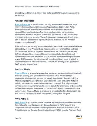 Amazon Web Services – Overview of Amazon Web Services
Page 79
GuardDuty and there is a 30-day free trial available for every new account to
the service.
Amazon Inspector
Amazon Inspector is an automated security assessment service that helps
improve the security and compliance of applications deployed on AWS.
Amazon Inspector automatically assesses applications for exposure,
vulnerabilities, and deviations from best practices. After performing an
assessment, Amazon Inspector produces a detailed list of security findings
prioritized by level of severity. These findings can be reviewed directly or as
part of detailed assessment reports which are available via the Amazon
Inspector console or API.
Amazon Inspector security assessments help you check for unintended network
accessibility of your Amazon EC2 instances and for vulnerabilities on those
EC2 instances. Amazon Inspector assessments are offered to you as pre-
defined rules packages mapped to common security best practices and
vulnerability definitions. Examples of built-in rules include checking for access
to your EC2 instances from the internet, remote root login being enabled, or
vulnerable software versions installed. These rules are regularly updated by
AWS security researchers.
Amazon Macie
Amazon Macie is a security service that uses machine learning to automatically
discover, classify, and protect sensitive data in AWS. Amazon Macie
recognizes sensitive data such as personally identifiable information (PII) or
intellectual property, and provides you with dashboards and alerts that give
visibility into how this data is being accessed or moved. The fully managed
service continuously monitors data access activity for anomalies, and generates
detailed alerts when it detects risk of unauthorized access or inadvertent data
leaks. Today, Amazon Macie is available to protect data stored in Amazon S3,
with support for additional AWS data stores coming later this year.
AWS Artifact
AWS Artifact is your go-to, central resource for compliance-related information
that matters to you. It provides on-demand access to AWS’ security and
compliance reports and select online agreements. Reports available in AWS
Artifact include our Service Organization Control (SOC) reports, Payment Card
 