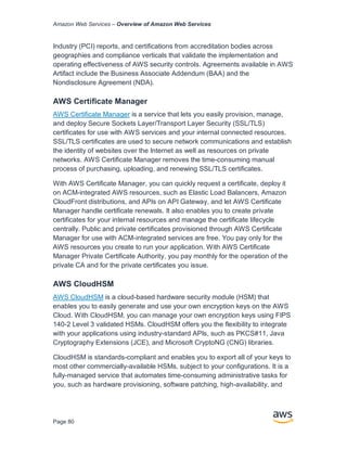 Amazon Web Services – Overview of Amazon Web Services
Page 80
Industry (PCI) reports, and certifications from accreditation bodies across
geographies and compliance verticals that validate the implementation and
operating effectiveness of AWS security controls. Agreements available in AWS
Artifact include the Business Associate Addendum (BAA) and the
Nondisclosure Agreement (NDA).
AWS Certiﬁcate Manager
AWS Certiﬁcate Manager is a service that lets you easily provision, manage,
and deploy Secure Sockets Layer/Transport Layer Security (SSL/TLS)
certiﬁcates for use with AWS services and your internal connected resources.
SSL/TLS certiﬁcates are used to secure network communications and establish
the identity of websites over the Internet as well as resources on private
networks. AWS Certiﬁcate Manager removes the time-consuming manual
process of purchasing, uploading, and renewing SSL/TLS certiﬁcates.
With AWS Certificate Manager, you can quickly request a certificate, deploy it
on ACM-integrated AWS resources, such as Elastic Load Balancers, Amazon
CloudFront distributions, and APIs on API Gateway, and let AWS Certificate
Manager handle certificate renewals. It also enables you to create private
certificates for your internal resources and manage the certificate lifecycle
centrally. Public and private certificates provisioned through AWS Certificate
Manager for use with ACM-integrated services are free. You pay only for the
AWS resources you create to run your application. With AWS Certificate
Manager Private Certificate Authority, you pay monthly for the operation of the
private CA and for the private certificates you issue.
AWS CloudHSM
AWS CloudHSM is a cloud-based hardware security module (HSM) that
enables you to easily generate and use your own encryption keys on the AWS
Cloud. With CloudHSM, you can manage your own encryption keys using FIPS
140-2 Level 3 validated HSMs. CloudHSM offers you the flexibility to integrate
with your applications using industry-standard APIs, such as PKCS#11, Java
Cryptography Extensions (JCE), and Microsoft CryptoNG (CNG) libraries.
CloudHSM is standards-compliant and enables you to export all of your keys to
most other commercially-available HSMs, subject to your configurations. It is a
fully-managed service that automates time-consuming administrative tasks for
you, such as hardware provisioning, software patching, high-availability, and
 
