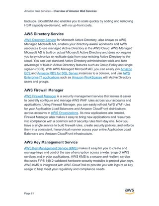 Amazon Web Services – Overview of Amazon Web Services
Page 81
backups. CloudHSM also enables you to scale quickly by adding and removing
HSM capacity on-demand, with no up-front costs.
AWS Directory Service
AWS Directory Service for Microsoft Active Directory, also known as AWS
Managed Microsoft AD, enables your directory-aware workloads and AWS
resources to use managed Active Directory in the AWS Cloud. AWS Managed
Microsoft AD is built on actual Microsoft Active Directory and does not require
you to synchronize or replicate data from your existing Active Directory to the
cloud. You can use standard Active Directory administration tools and take
advantage of built-in Active Directory features such as Group Policy and single
sign-on (SSO). With AWS Managed Microsoft AD, you can easily join Amazon
EC2 and Amazon RDS for SQL Server instances to a domain, and use AWS
Enterprise IT applications such as Amazon WorkSpaces with Active Directory
users and groups.
AWS Firewall Manager
AWS Firewall Manager is a security management service that makes it easier
to centrally configure and manage AWS WAF rules across your accounts and
applications. Using Firewall Manager, you can easily roll out AWS WAF rules
for your Application Load Balancers and Amazon CloudFront distributions
across accounts in AWS Organizations. As new applications are created,
Firewall Manager also makes it easy to bring new applications and resources
into compliance with a common set of security rules from day one. Now you
have a single service to build firewall rules, create security policies, and enforce
them in a consistent, hierarchical manner across your entire Application Load
Balancers and Amazon CloudFront infrastructure.
AWS Key Management Service
AWS Key Management Service (KMS) makes it easy for you to create and
manage keys and control the use of encryption across a wide range of AWS
services and in your applications. AWS KMS is a secure and resilient service
that uses FIPS 140-2 validated hardware security modules to protect your keys.
AWS KMS is integrated with AWS CloudTrail to provide you with logs of all key
usage to help meet your regulatory and compliance needs.
 
