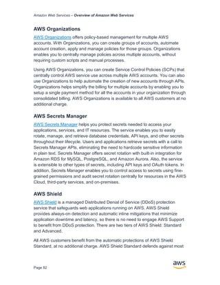 Amazon Web Services – Overview of Amazon Web Services
Page 82
AWS Organizations
AWS Organizations offers policy-based management for multiple AWS
accounts. With Organizations, you can create groups of accounts, automate
account creation, apply and manage policies for those groups. Organizations
enables you to centrally manage policies across multiple accounts, without
requiring custom scripts and manual processes.
Using AWS Organizations, you can create Service Control Policies (SCPs) that
centrally control AWS service use across multiple AWS accounts. You can also
use Organizations to help automate the creation of new accounts through APIs.
Organizations helps simplify the billing for multiple accounts by enabling you to
setup a single payment method for all the accounts in your organization through
consolidated billing. AWS Organizations is available to all AWS customers at no
additional charge.
AWS Secrets Manager
AWS Secrets Manager helps you protect secrets needed to access your
applications, services, and IT resources. The service enables you to easily
rotate, manage, and retrieve database credentials, API keys, and other secrets
throughout their lifecycle. Users and applications retrieve secrets with a call to
Secrets Manager APIs, eliminating the need to hardcode sensitive information
in plain text. Secrets Manager offers secret rotation with built-in integration for
Amazon RDS for MySQL, PostgreSQL, and Amazon Aurora. Also, the service
is extensible to other types of secrets, including API keys and OAuth tokens. In
addition, Secrets Manager enables you to control access to secrets using fine-
grained permissions and audit secret rotation centrally for resources in the AWS
Cloud, third-party services, and on-premises.
AWS Shield
AWS Shield is a managed Distributed Denial of Service (DDoS) protection
service that safeguards web applications running on AWS. AWS Shield
provides always-on detection and automatic inline mitigations that minimize
application downtime and latency, so there is no need to engage AWS Support
to beneﬁt from DDoS protection. There are two tiers of AWS Shield: Standard
and Advanced.
All AWS customers beneﬁt from the automatic protections of AWS Shield
Standard, at no additional charge. AWS Shield Standard defends against most
 
