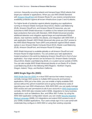 Amazon Web Services – Overview of Amazon Web Services
Page 83
common, frequently occurring network and transport layer DDoS attacks that
target your website or applications. When you use AWS Shield Standard
with Amazon CloudFront and Amazon Route 53, you receive comprehensive
availability protection against all known infrastructure (Layer 3 and 4) attacks.
For higher levels of protection against attacks targeting your applications
running on Amazon Elastic Compute Cloud (EC2), Elastic Load Balancing
(ELB), Amazon CloudFront, and Amazon Route 53 resources, you can
subscribe to AWS Shield Advanced. In addition to the network and transport
layer protections that come with Standard, AWS Shield Advanced provides
additional detection and mitigation against large and sophisticated DDoS
attacks, near real-time visibility into attacks, and integration with AWS WAF, a
web application firewall. AWS Shield Advanced also gives you 24x7 access to
the AWS DDoS Response Team (DRT) and protection against DDoS related
spikes in your Amazon Elastic Compute Cloud (EC2), Elastic Load Balancing
(ELB), Amazon CloudFront, and Amazon Route 53 charges.
AWS Shield Advanced is available globally on all Amazon CloudFront and
Amazon Route 53 edge locations. You can protect your web applications
hosted anywhere in the world by deploying Amazon CloudFront in front of your
application. Your origin servers can be Amazon S3, Amazon Elastic Compute
Cloud (EC2), Elastic Load Balancing (ELB), or a custom server outside of AWS.
You can also enable AWS Shield Advanced directly on an Elastic IP or Elastic
Load Balancing (ELB) in the following AWS Regions - Northern Virginia,
Oregon, Ireland, Tokyo, and Northern California.
AWS Single Sign-On (SSO)
AWS Single Sign-On (SSO) is a cloud SSO service that makes it easy to
centrally manage SSO access to multiple AWS accounts and business
applications. With just a few clicks, you can enable a highly available SSO
service without the upfront investment and on-going maintenance costs of
operating your own SSO infrastructure. With AWS SSO, you can easily manage
SSO access and user permissions to all of your accounts in AWS Organizations
centrally. AWS SSO also includes built-in SAML integrations to many business
applications, such as Salesforce, Box, and Office 365. Further, by using the
AWS SSO application configuration wizard, you can create Security Assertion
Markup Language (SAML) 2.0 integrations and extend SSO access to any of
your SAML-enabled applications. Your users simply sign in to a user portal with
credentials they configure in AWS SSO or using their existing corporate
 
