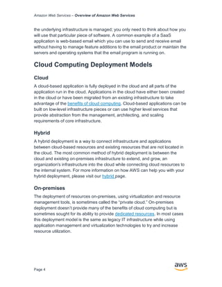 Amazon Web Services – Overview of Amazon Web Services
Page 4
the underlying infrastructure is managed; you only need to think about how you
will use that particular piece of software. A common example of a SaaS
application is web-based email which you can use to send and receive email
without having to manage feature additions to the email product or maintain the
servers and operating systems that the email program is running on.
Cloud Computing Deployment Models
Cloud
A cloud-based application is fully deployed in the cloud and all parts of the
application run in the cloud. Applications in the cloud have either been created
in the cloud or have been migrated from an existing infrastructure to take
advantage of the beneﬁts of cloud computing. Cloud-based applications can be
built on low-level infrastructure pieces or can use higher level services that
provide abstraction from the management, architecting, and scaling
requirements of core infrastructure.
Hybrid
A hybrid deployment is a way to connect infrastructure and applications
between cloud-based resources and existing resources that are not located in
the cloud. The most common method of hybrid deployment is between the
cloud and existing on-premises infrastructure to extend, and grow, an
organization's infrastructure into the cloud while connecting cloud resources to
the internal system. For more information on how AWS can help you with your
hybrid deployment, please visit our hybrid page.
On-premises
The deployment of resources on-premises, using virtualization and resource
management tools, is sometimes called the “private cloud.” On-premises
deployment doesn’t provide many of the beneﬁts of cloud computing but is
sometimes sought for its ability to provide dedicated resources. In most cases
this deployment model is the same as legacy IT infrastructure while using
application management and virtualization technologies to try and increase
resource utilization.
 