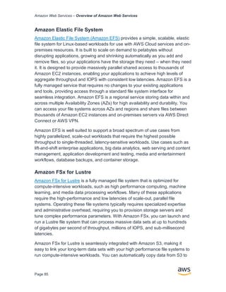Amazon Web Services – Overview of Amazon Web Services
Page 85
Amazon Elastic File System
Amazon Elastic File System (Amazon EFS) provides a simple, scalable, elastic
file system for Linux-based workloads for use with AWS Cloud services and on-
premises resources. It is built to scale on demand to petabytes without
disrupting applications, growing and shrinking automatically as you add and
remove files, so your applications have the storage they need – when they need
it. It is designed to provide massively parallel shared access to thousands of
Amazon EC2 instances, enabling your applications to achieve high levels of
aggregate throughput and IOPS with consistent low latencies. Amazon EFS is a
fully managed service that requires no changes to your existing applications
and tools, providing access through a standard file system interface for
seamless integration. Amazon EFS is a regional service storing data within and
across multiple Availability Zones (AZs) for high availability and durability. You
can access your file systems across AZs and regions and share files between
thousands of Amazon EC2 instances and on-premises servers via AWS Direct
Connect or AWS VPN.
Amazon EFS is well suited to support a broad spectrum of use cases from
highly parallelized, scale-out workloads that require the highest possible
throughput to single-threaded, latency-sensitive workloads. Use cases such as
lift-and-shift enterprise applications, big data analytics, web serving and content
management, application development and testing, media and entertainment
workflows, database backups, and container storage.
Amazon FSx for Lustre
Amazon FSx for Lustre is a fully managed file system that is optimized for
compute-intensive workloads, such as high performance computing, machine
learning, and media data processing workflows. Many of these applications
require the high-performance and low latencies of scale-out, parallel file
systems. Operating these file systems typically requires specialized expertise
and administrative overhead, requiring you to provision storage servers and
tune complex performance parameters. With Amazon FSx, you can launch and
run a Lustre file system that can process massive data sets at up to hundreds
of gigabytes per second of throughput, millions of IOPS, and sub-millisecond
latencies.
Amazon FSx for Lustre is seamlessly integrated with Amazon S3, making it
easy to link your long-term data sets with your high performance file systems to
run compute-intensive workloads. You can automatically copy data from S3 to
 