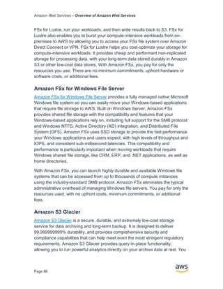 Amazon Web Services – Overview of Amazon Web Services
Page 86
FSx for Lustre, run your workloads, and then write results back to S3. FSx for
Lustre also enables you to burst your compute-intensive workloads from on-
premises to AWS by allowing you to access your FSx file system over Amazon
Direct Connect or VPN. FSx for Lustre helps you cost-optimize your storage for
compute-intensive workloads: It provides cheap and performant non-replicated
storage for processing data, with your long-term data stored durably in Amazon
S3 or other low-cost data stores. With Amazon FSx, you pay for only the
resources you use. There are no minimum commitments, upfront hardware or
software costs, or additional fees.
Amazon FSx for Windows File Server
Amazon FSx for Windows File Server provides a fully managed native Microsoft
Windows file system so you can easily move your Windows-based applications
that require file storage to AWS. Built on Windows Server, Amazon FSx
provides shared file storage with the compatibility and features that your
Windows-based applications rely on, including full support for the SMB protocol
and Windows NTFS, Active Directory (AD) integration, and Distributed File
System (DFS). Amazon FSx uses SSD storage to provide the fast performance
your Windows applications and users expect, with high levels of throughput and
IOPS, and consistent sub-millisecond latencies. This compatibility and
performance is particularly important when moving workloads that require
Windows shared file storage, like CRM, ERP, and .NET applications, as well as
home directories.
With Amazon FSx, you can launch highly durable and available Windows file
systems that can be accessed from up to thousands of compute instances
using the industry-standard SMB protocol. Amazon FSx eliminates the typical
administrative overhead of managing Windows file servers. You pay for only the
resources used, with no upfront costs, minimum commitments, or additional
fees.
Amazon S3 Glacier
Amazon S3 Glacier is a secure, durable, and extremely low-cost storage
service for data archiving and long-term backup. It is designed to deliver
99.999999999% durability, and provides comprehensive security and
compliance capabilities that can help meet even the most stringent regulatory
requirements. Amazon S3 Glacier provides query-in-place functionality,
allowing you to run powerful analytics directly on your archive data at rest. You
 