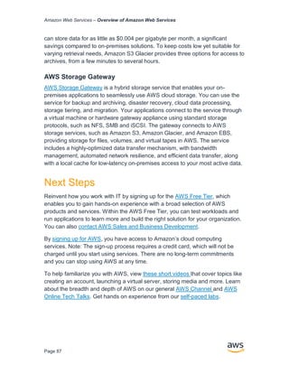 Amazon Web Services – Overview of Amazon Web Services
Page 87
can store data for as little as $0.004 per gigabyte per month, a significant
savings compared to on-premises solutions. To keep costs low yet suitable for
varying retrieval needs, Amazon S3 Glacier provides three options for access to
archives, from a few minutes to several hours.
AWS Storage Gateway
AWS Storage Gateway is a hybrid storage service that enables your on-
premises applications to seamlessly use AWS cloud storage. You can use the
service for backup and archiving, disaster recovery, cloud data processing,
storage tiering, and migration. Your applications connect to the service through
a virtual machine or hardware gateway appliance using standard storage
protocols, such as NFS, SMB and iSCSI. The gateway connects to AWS
storage services, such as Amazon S3, Amazon Glacier, and Amazon EBS,
providing storage for files, volumes, and virtual tapes in AWS. The service
includes a highly-optimized data transfer mechanism, with bandwidth
management, automated network resilience, and efficient data transfer, along
with a local cache for low-latency on-premises access to your most active data.
Next Steps
Reinvent how you work with IT by signing up for the AWS Free Tier, which
enables you to gain hands-on experience with a broad selection of AWS
products and services. Within the AWS Free Tier, you can test workloads and
run applications to learn more and build the right solution for your organization.
You can also contact AWS Sales and Business Development.
By signing up for AWS, you have access to Amazon’s cloud computing
services. Note: The sign-up process requires a credit card, which will not be
charged until you start using services. There are no long-term commitments
and you can stop using AWS at any time.
To help familiarize you with AWS, view these short videos that cover topics like
creating an account, launching a virtual server, storing media and more. Learn
about the breadth and depth of AWS on our general AWS Channel and AWS
Online Tech Talks. Get hands on experience from our self-paced labs.
 