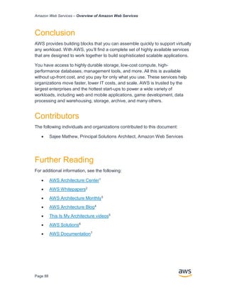 Amazon Web Services – Overview of Amazon Web Services
Page 88
Conclusion
AWS provides building blocks that you can assemble quickly to support virtually
any workload. With AWS, you’ll ﬁnd a complete set of highly available services
that are designed to work together to build sophisticated scalable applications.
You have access to highly durable storage, low-cost compute, high-
performance databases, management tools, and more. All this is available
without up-front cost, and you pay for only what you use. These services help
organizations move faster, lower IT costs, and scale. AWS is trusted by the
largest enterprises and the hottest start-ups to power a wide variety of
workloads, including web and mobile applications, game development, data
processing and warehousing, storage, archive, and many others.
Contributors
The following individuals and organizations contributed to this document:
• Sajee Mathew, Principal Solutions Architect, Amazon Web Services
Further Reading
For additional information, see the following:
• AWS Architecture Center1
• AWS Whitepapers2
• AWS Architecture Monthly3
• AWS Architecture Blog4
• This Is My Architecture videos5
• AWS Solutions6
• AWS Documentation7
 