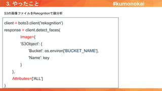 3. やったこと
client = boto3.client('rekognition')
response = client.detect_faces(
Image={
'S3Object': {
'Bucket': os.environ['BUCKET_NAME'],
'Name': key
}
},
Attributes=['ALL']
)
S3の画像ファイルをRekognitionで顔分析
#kumonokai
 