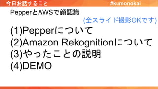 今日お話すること
PepperとAWSで顔認識
(全スライド撮影OKです)
(1)Pepperについて
(2)Amazon Rekognitionについて
(3)やったことの説明
(4)DEMO
#kumonokai
 