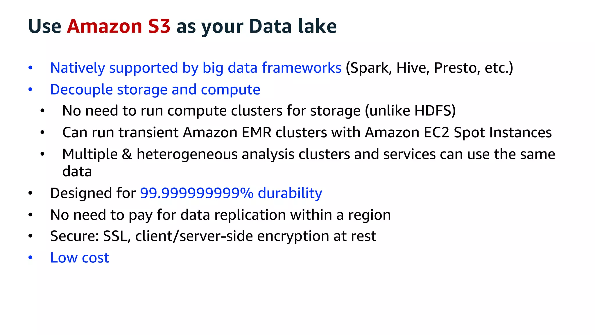 Use Amazon S3 as your Data lake
• Natively supported by big data frameworks (Spark, Hive, Presto, etc.)
• Decouple storage and compute
• No need to run compute clusters for storage (unlike HDFS)
• Can run transient Amazon EMR clusters with Amazon EC2 Spot Instances
• Multiple & heterogeneous analysis clusters and services can use the same
data
• Designed for 99.999999999% durability
• No need to pay for data replication within a region
• Secure: SSL, client/server-side encryption at rest
• Low cost
 