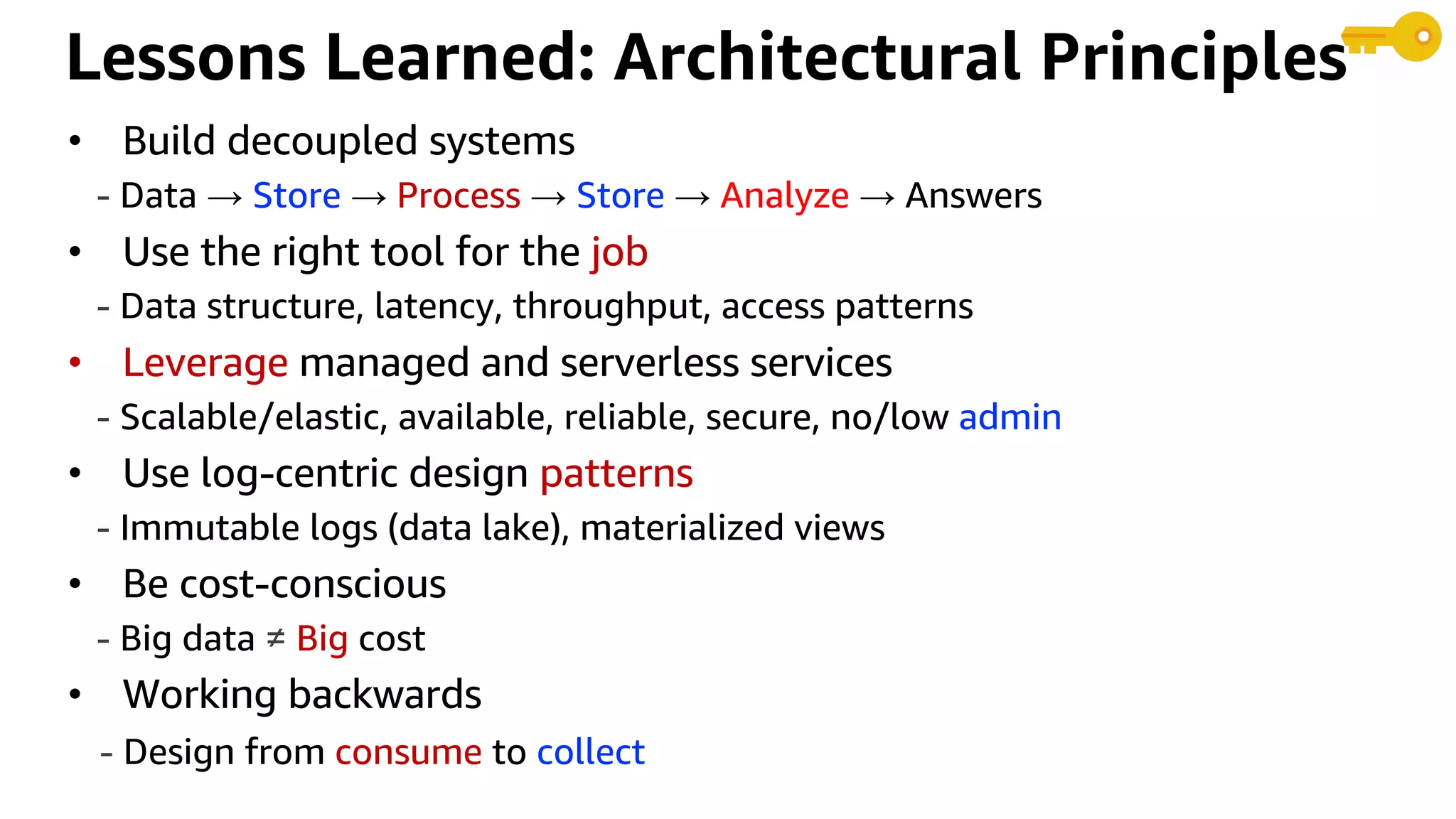 Lessons Learned: Architectural Principles
• Build decoupled systems
- Data → Store → Process → Store → Analyze → Answers
• Use the right tool for the job
- Data structure, latency, throughput, access patterns
• Leverage managed and serverless services
- Scalable/elastic, available, reliable, secure, no/low admin
• Use log-centric design patterns
- Immutable logs (data lake), materialized views
• Be cost-conscious
- Big data ≠ Big cost
• Working backwards
- Design from consume to collect
 