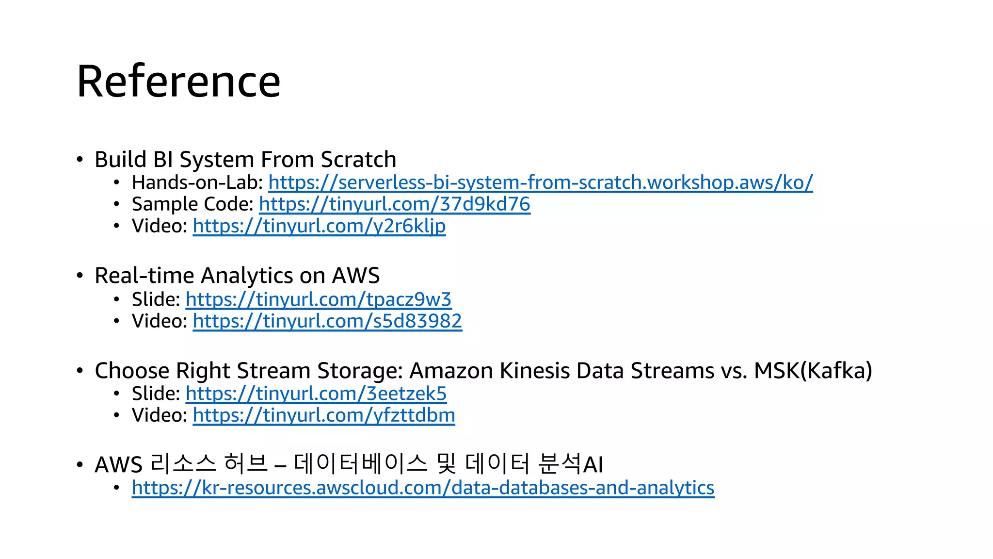 Reference
• Build BI System From Scratch
• Hands-on-Lab: https://serverless-bi-system-from-scratch.workshop.aws/ko/
• Sample Code: https://tinyurl.com/37d9kd76
• Video: https://tinyurl.com/y2r6kljp
• Real-time Analytics on AWS
• Slide: https://tinyurl.com/tpacz9w3
• Video: https://tinyurl.com/s5d83982
• Choose Right Stream Storage: Amazon Kinesis Data Streams vs. MSK(Kafka)
• Slide: https://tinyurl.com/3eetzek5
• Video: https://tinyurl.com/yfzttdbm
• AWS 리소스 허브 – 데이터베이스 및 데이터 분석AI
• https://kr-resources.awscloud.com/data-databases-and-analytics
 
